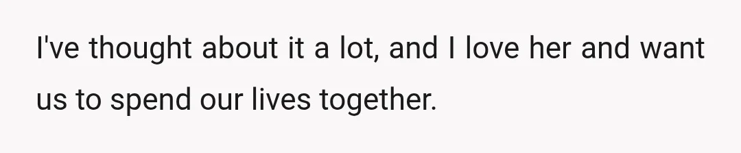 I've thought about it a lot, and I love her and want us to spend our lives together.