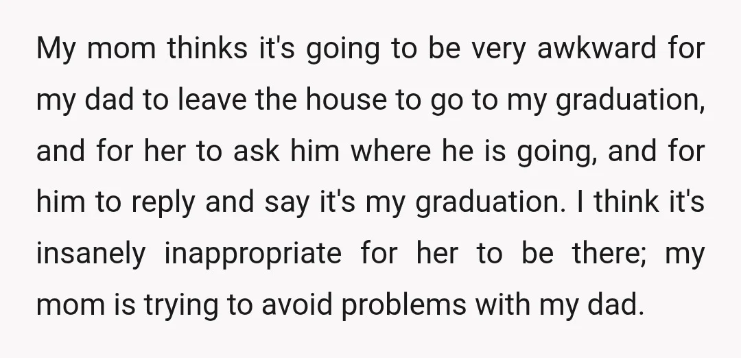 My mom thinks it's going to be very awkward for my dad to leave the house to go to my graduation, and for her to ask him where he is...