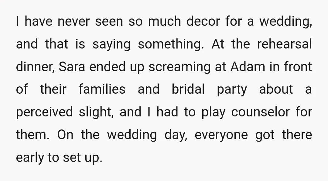 I have never seen so much decor for a wedding, and that is saying something. At the rehearsal dinner, Sara ended up screaming at Adam in front of their families...