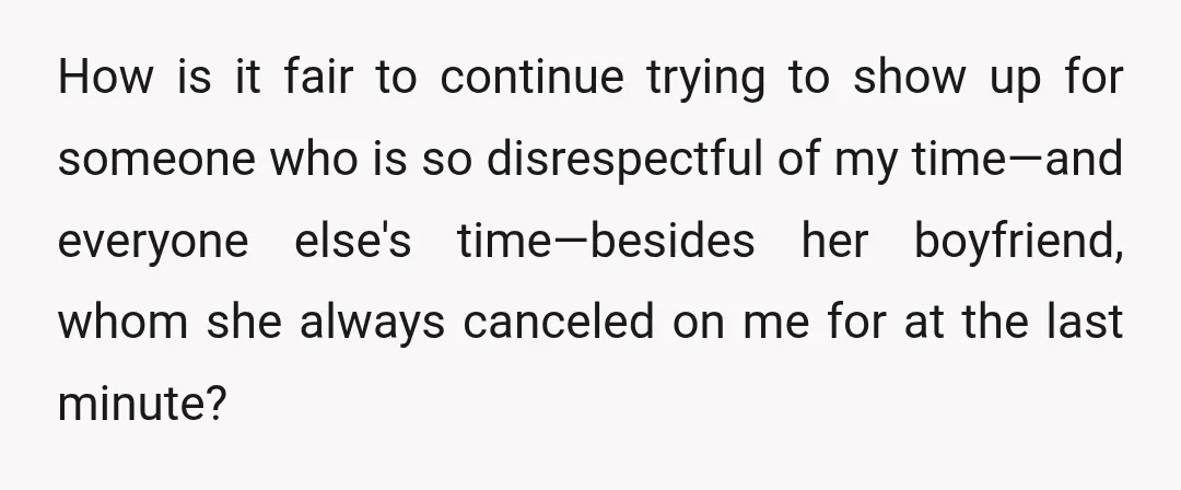 How is it fair to continue trying to show up for someone who is so disrespectful of my time—and everyone else's time—besides her boyfriend, whom she always canceled on me...
