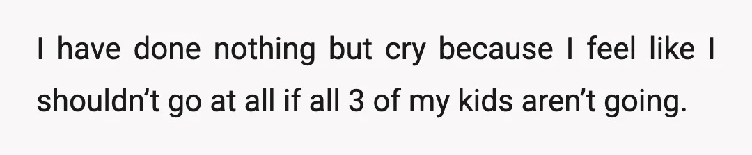 I have done nothing but cry because I feel like I shouldn’t go at all if all 3 of my kids aren’t going.