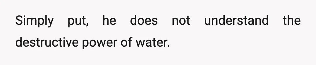 Simply put, he does not understand the destructive power of water.
