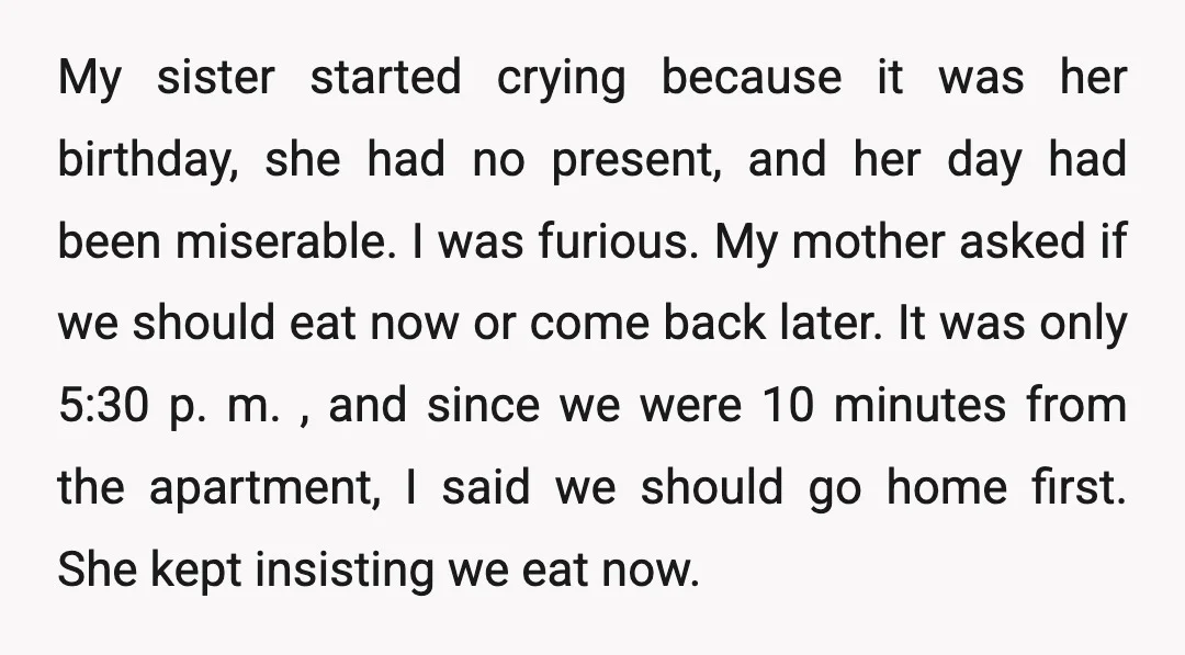 My sister started crying because it was her birthday, she had no present, and her day had been miserable. I was furious. My mother asked if we should eat now...
