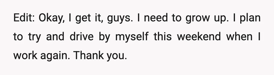 Edit: Okay, I get it, guys. I need to grow up. I plan to try and drive by myself this weekend when I work again. Thank you.