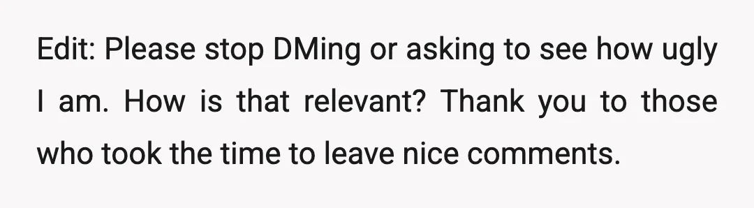 Edit: Please stop DMing or asking to see how ugly I am. How is that relevant? Thank you to those who took the time to leave nice comments.