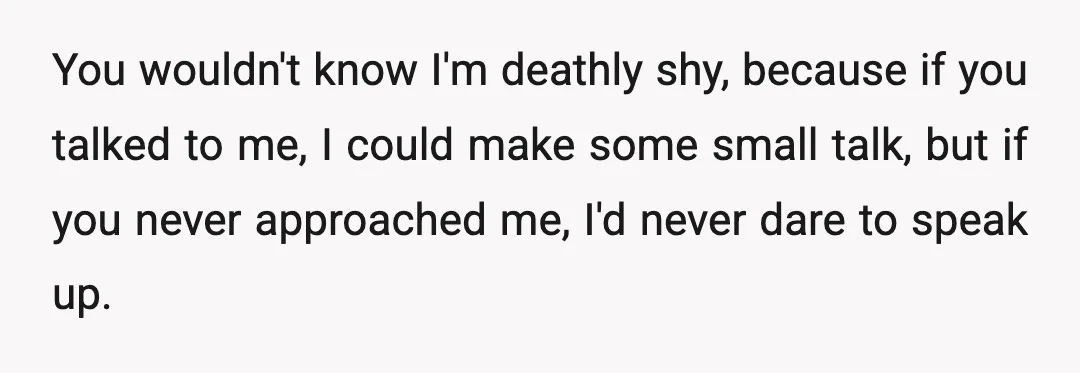 You wouldn't know I'm deathly shy, because if you talked to me, I could make some small talk, but if you never approached me, I'd never dare to speak up.