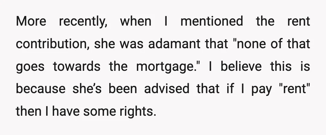 More recently, when I mentioned the rent contribution, she was adamant that "none of that goes towards the mortgage." I believe this is because she’s been advised that if I...