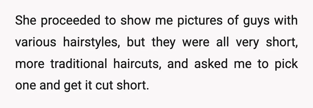 She proceeded to show me pictures of guys with various hairstyles, but they were all very short, more traditional haircuts, and asked me to pick one and get it cut...