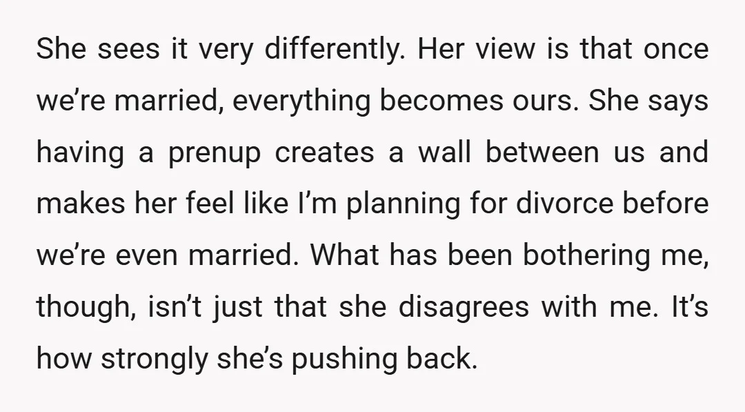 She sees it very differently. Her view is that once we’re married, everything becomes ours. She says having a prenup creates a wall between us and makes her feel like...