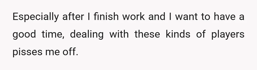 Especially after I finish work and I want to have a good time, dealing with these kinds of players pisses me off.