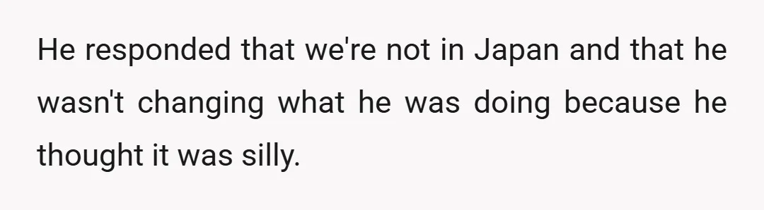 He responded that we're not in Japan and that he wasn't changing what he was doing because he thought it was silly.
