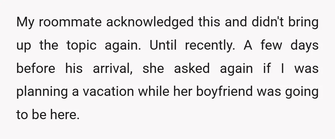 My roommate acknowledged this and didn't bring up the topic again. Until recently. A few days before his arrival, she asked again if I was planning a vacation while her...
