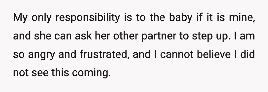 My only responsibility is to the baby if it is mine, and she can ask her other partner to step up. I am so angry and frustrated, and I cannot...