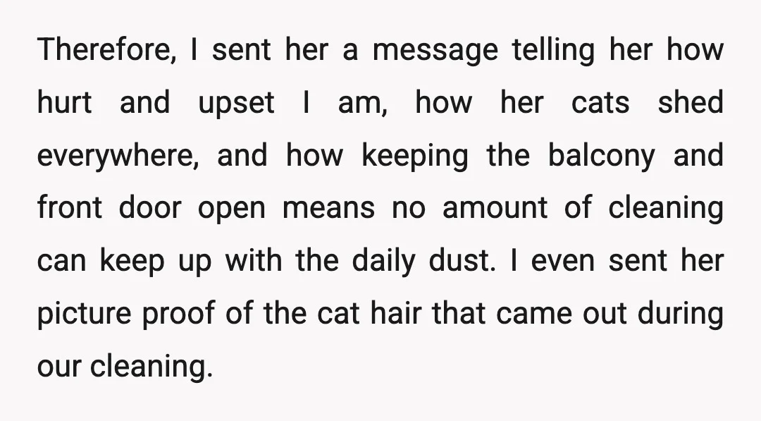 Therefore, I sent her a message telling her how hurt and upset I am, how her cats shed everywhere, and how keeping the balcony and front door open means no...