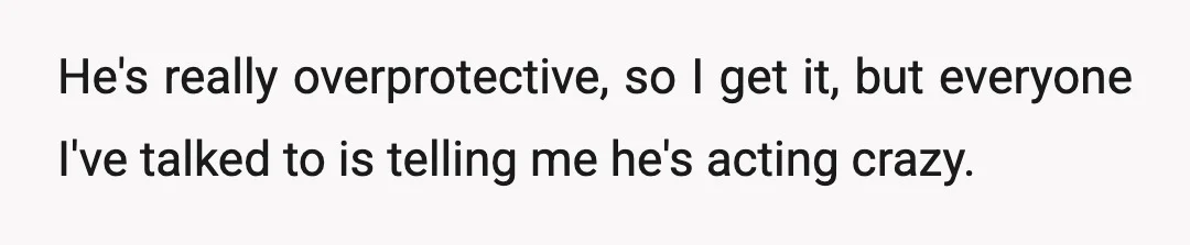 He's really overprotective, so I get it, but everyone I've talked to is telling me he's acting crazy.