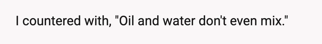 I countered with, "Oil and water don't even mix."