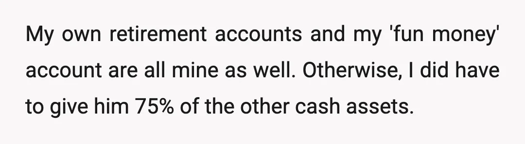 My own retirement accounts and my 'fun money' account are all mine as well. Otherwise, I did have to give him 75% of the other cash assets.