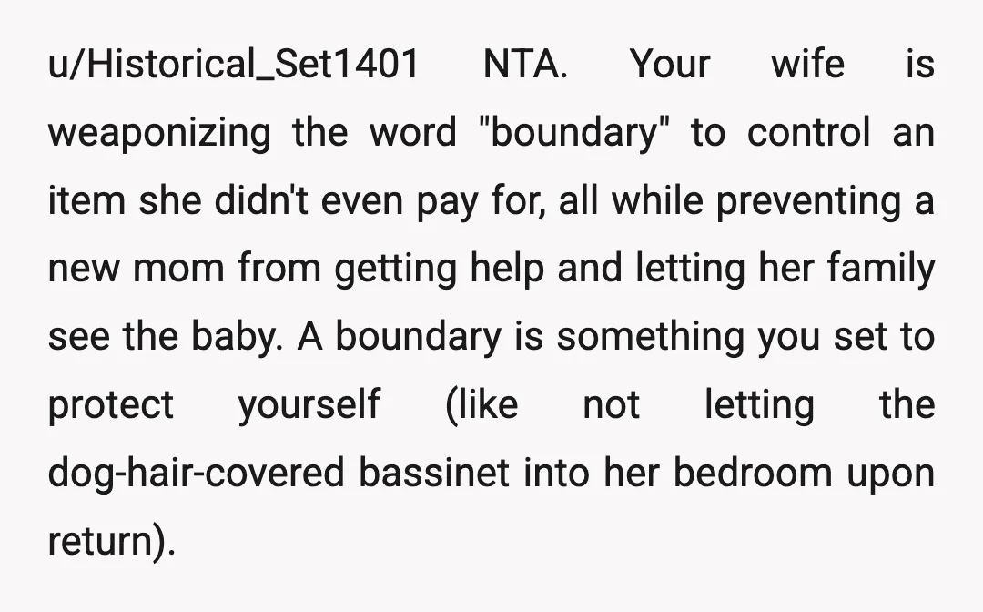 u/Historical_Set1401 NTA. Your wife is weaponizing the word "boundary" to control an item she didn't even pay for, all while preventing a new mom from getting help and letting her...