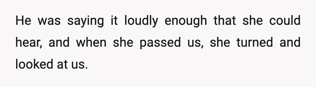 He was saying it loudly enough that she could hear, and when she passed us, she turned and looked at us.