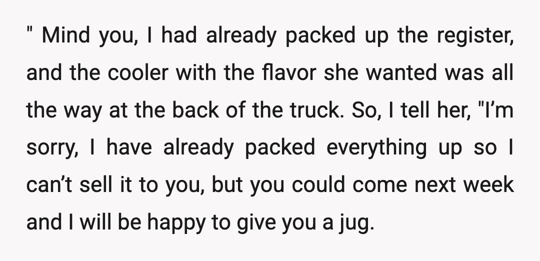 " Mind you, I had already packed up the register, and the cooler with the flavor she wanted was all the way at the back of the truck. So, I...