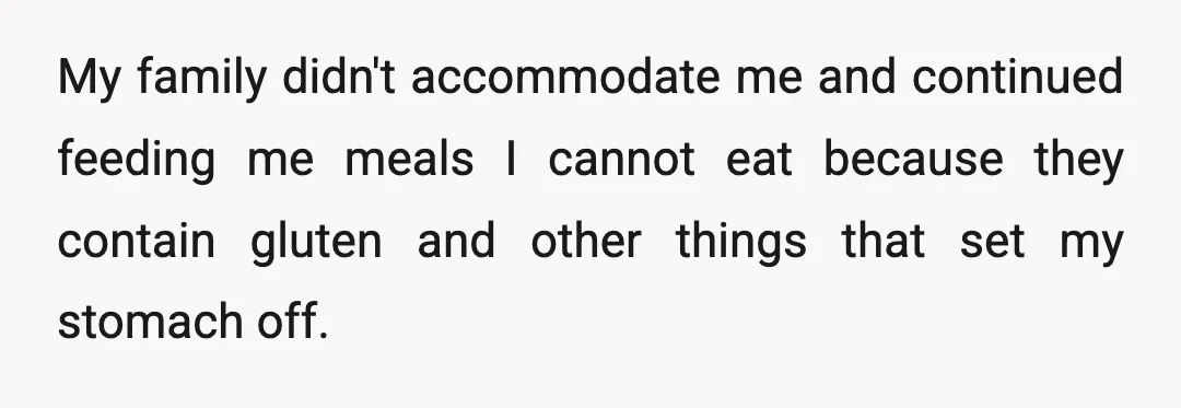 My family didn't accommodate me and continued feeding me meals I cannot eat because they contain gluten and other things that set my stomach off.