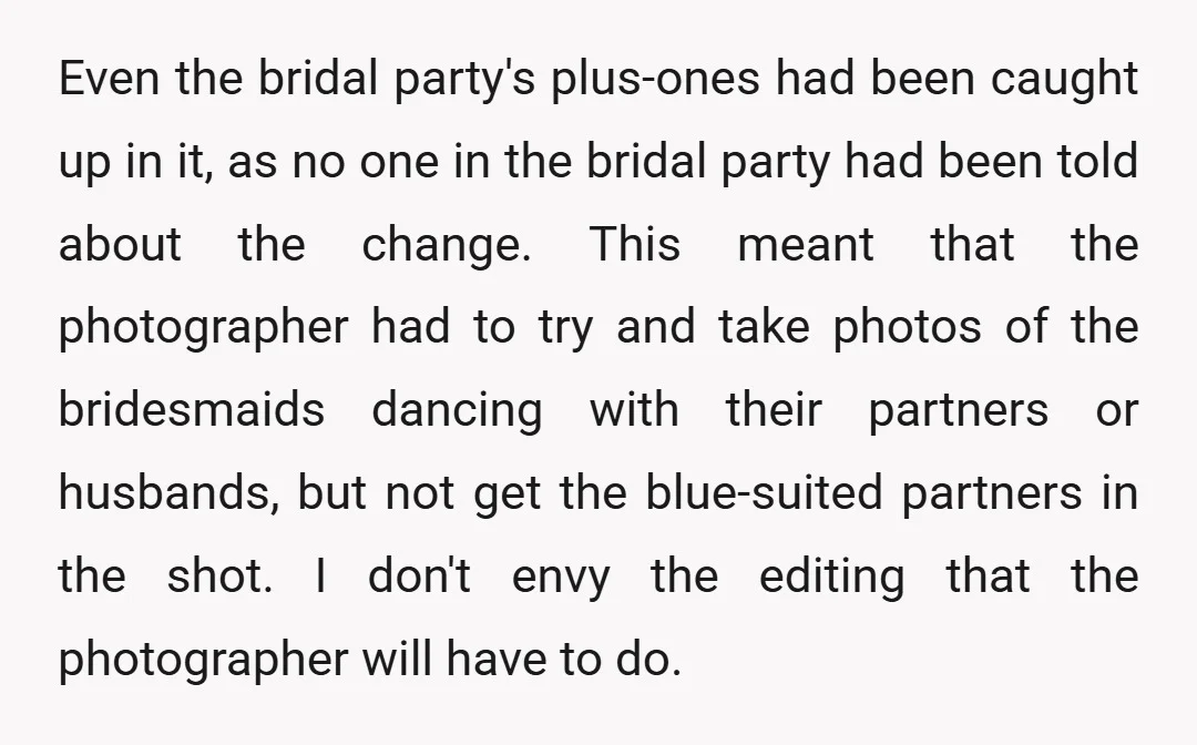 Even the bridal party's plus-ones had been caught up in it, as no one in the bridal party had been told about the change. This meant that the photographer had...