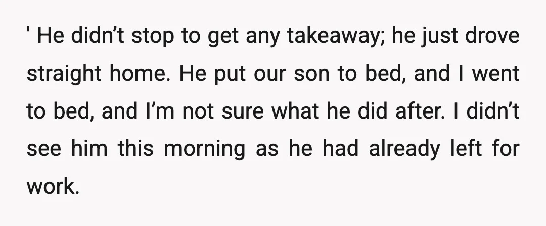 ' He didn’t stop to get any takeaway; he just drove straight home. He put our son to bed, and I went to bed, and I’m not sure what he...
