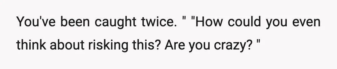 You've been caught twice. " "How could you even think about risking this? Are you crazy? "