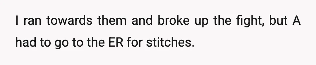 I ran towards them and broke up the fight, but A had to go to the ER for stitches.