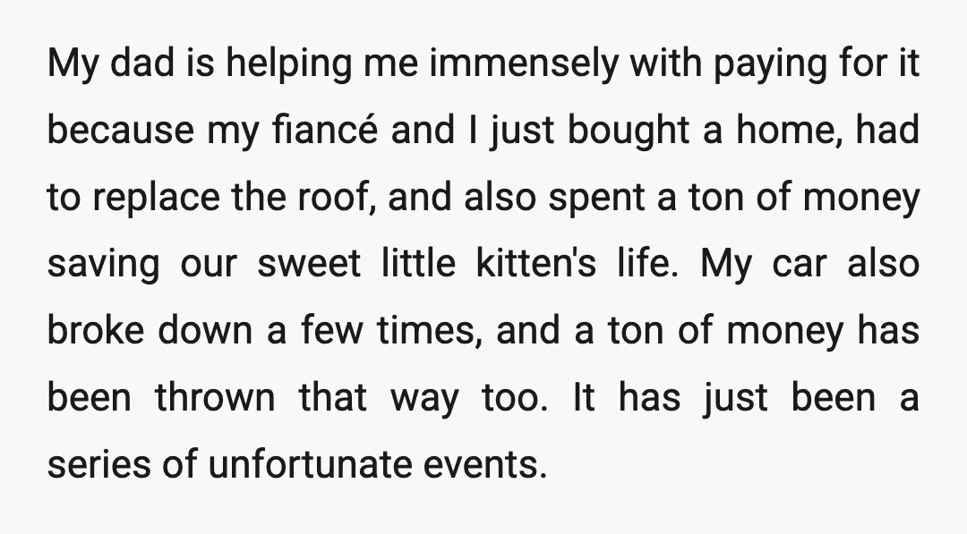 My dad is helping me immensely with paying for it because my fiancé and I just bought a home, had to replace the roof, and also spent a ton of...