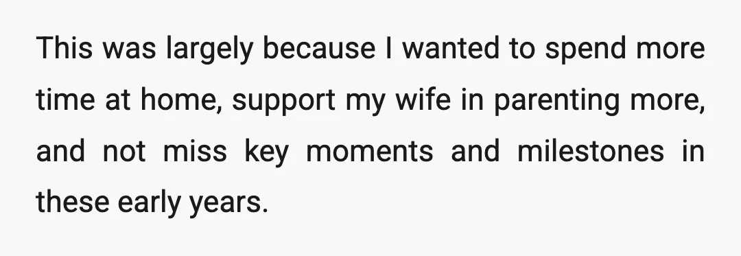 This was largely because I wanted to spend more time at home, support my wife in parenting more, and not miss key moments and milestones in these early years.