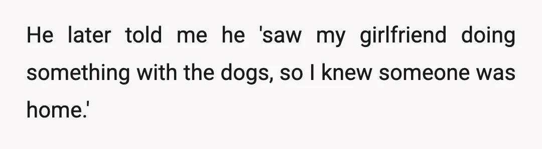 He later told me he 'saw my girlfriend doing something with the dogs, so I knew someone was home.'