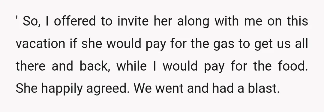 ' So, I offered to invite her along with me on this vacation if she would pay for the gas to get us all there and back, while I would...