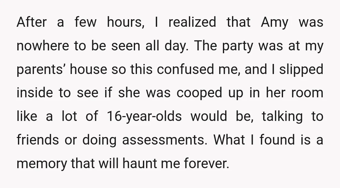 After a few hours, I realized that Amy was nowhere to be seen all day. The party was at my parents’ house so this confused me, and I slipped inside...