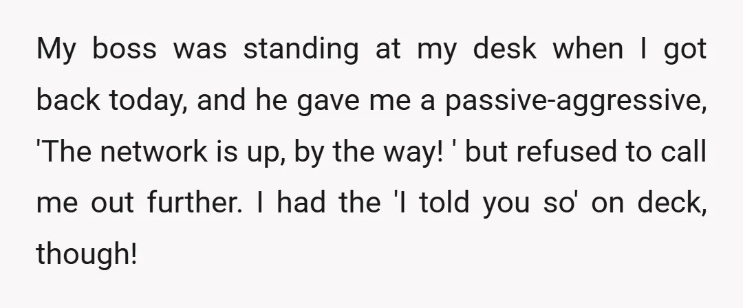 My boss was standing at my desk when I got back today, and he gave me a passive-aggressive, 'The network is up, by the way! ' but refused to call...