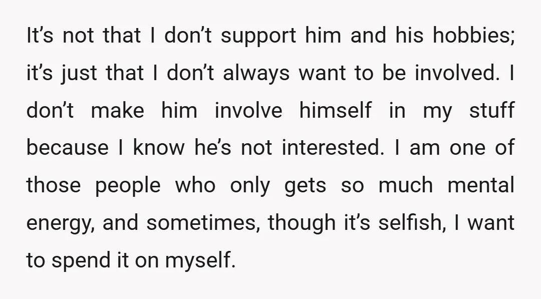 It’s not that I don’t support him and his hobbies; it’s just that I don’t always want to be involved. I don’t make him involve himself in my stuff because...