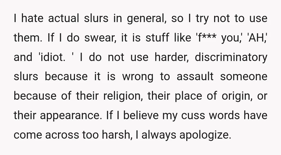 I hate actual slurs in general, so I try not to use them. If I do swear, it is stuff like 'f*** you,' 'AH,' and 'idiot. ' I do not...