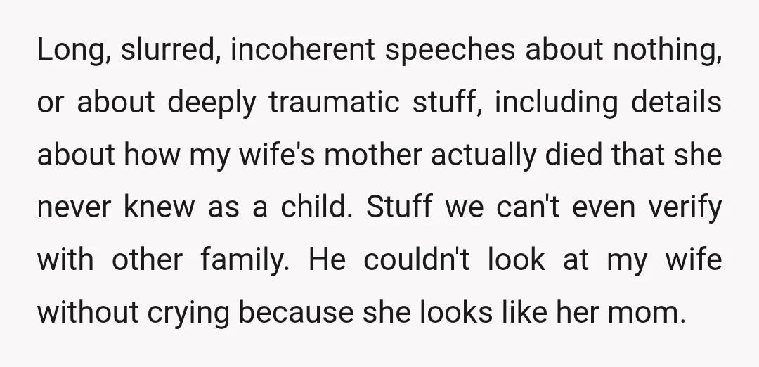Long, slurred, incoherent speeches about nothing, or about deeply traumatic stuff, including details about how my wife's mother actually died that she never knew as a child. Stuff we can't...