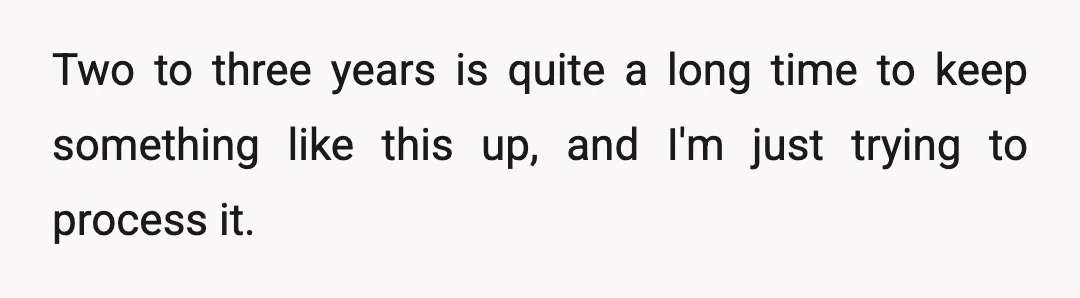 Two to three years is quite a long time to keep something like this up, and I'm just trying to process it.