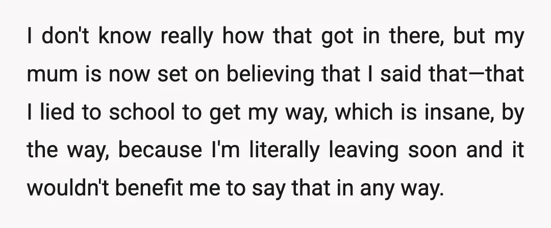 I don't know really how that got in there, but my mum is now set on believing that I said that—that I lied to school to get my way, which...