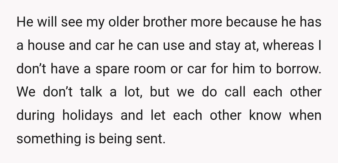 He will see my older brother more because he has a house and car he can use and stay at, whereas I don’t have a spare room or car for...