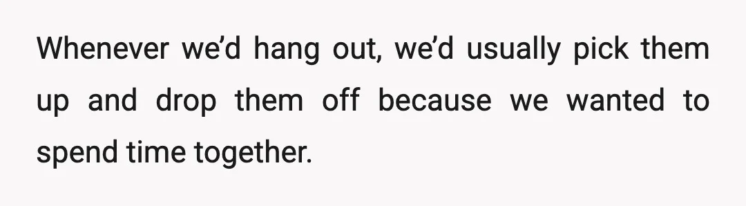 Whenever we’d hang out, we’d usually pick them up and drop them off because we wanted to spend time together.