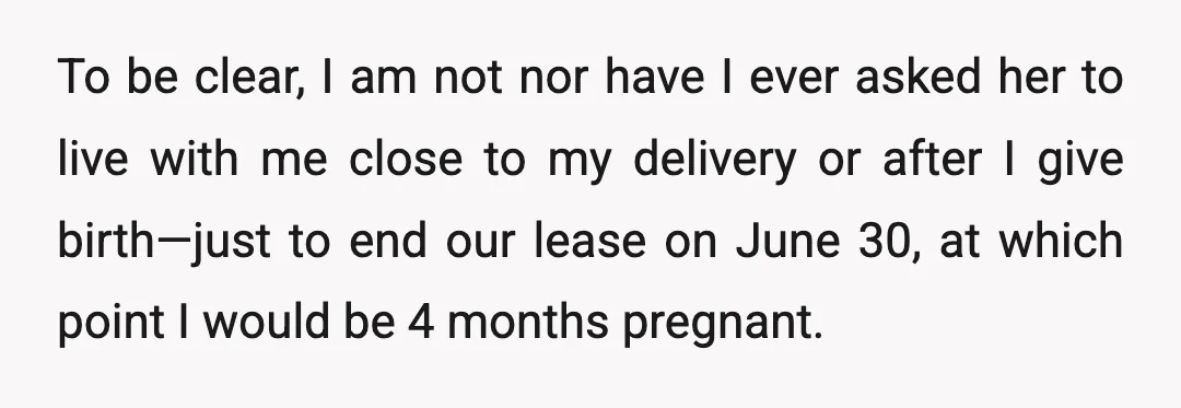 To be clear, I am not nor have I ever asked her to live with me close to my delivery or after I give birth—just to end our lease on...