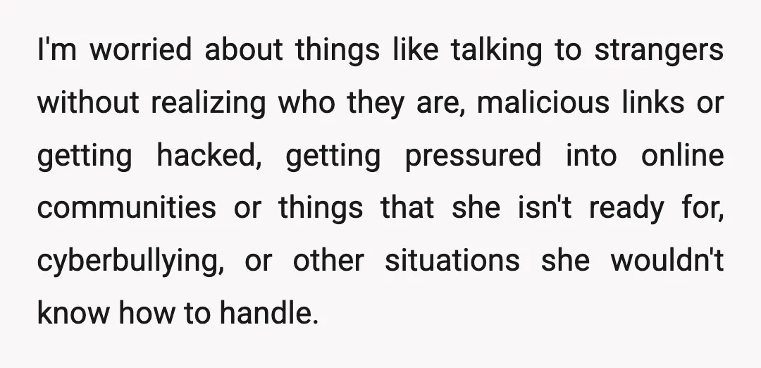 I'm worried about things like talking to strangers without realizing who they are, malicious links or getting hacked, getting pressured into online communities or things that she isn't ready for,...