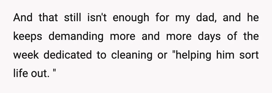 And that still isn't enough for my dad, and he keeps demanding more and more days of the week dedicated to cleaning or "helping him sort life out. "