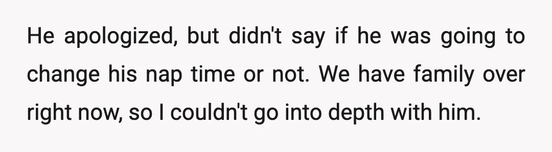 He apologized, but didn't say if he was going to change his nap time or not. We have family over right now, so I couldn't go into depth with him.