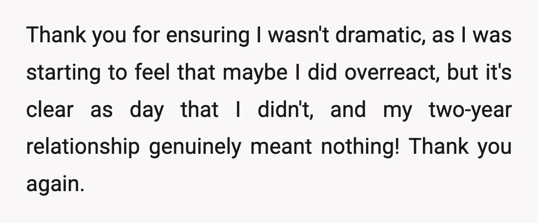 Thank you for ensuring I wasn't dramatic, as I was starting to feel that maybe I did overreact, but it's clear as day that I didn't, and my two-year relationship...