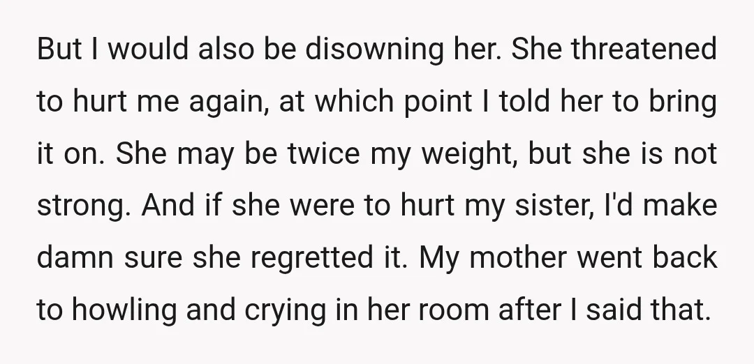 But I would also be disowning her. She threatened to hurt me again, at which point I told her to bring it on. She may be twice my weight, but...