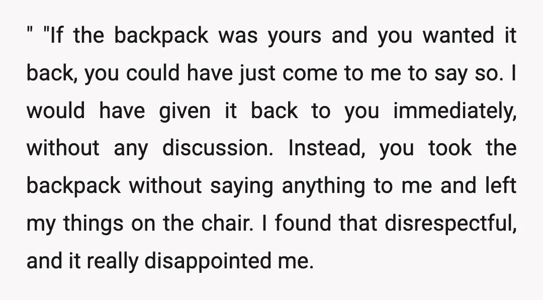 " "If the backpack was yours and you wanted it back, you could have just come to me to say so. I would have given it back to you immediately,...