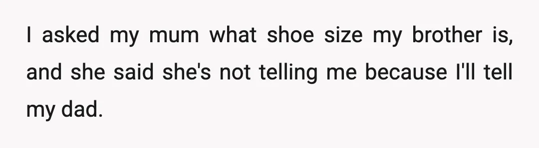 I asked my mum what shoe size my brother is, and she said she's not telling me because I'll tell my dad.